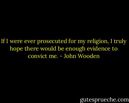 If I were ever prosecuted for my religion, I truly hope there would be enough evidence to convict me. - John Wooden