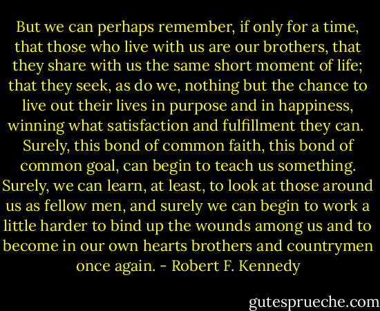 But we can perhaps remember, if only for a time, that those who live with us are our brothers, that they share with us the same short moment of life; that they seek, as do we, nothing but the chance to live out their lives in purpose and in happiness, winning what satisfaction and fulfillment they can.<br /><br />Surely, this bond of common faith, this bond of common goal, can begin to teach us something. Surely, we can learn, at least, to look at those around us as fellow men, and surely we can begin to work a little harder to bind up the wounds among us and to become in our own hearts brothers and countrymen once again. - Robert F. Kennedy