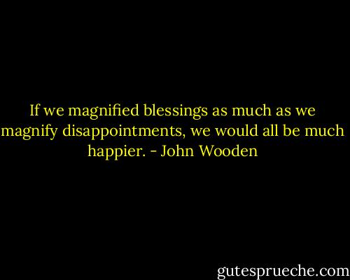 If we magnified blessings as much as we magnify disappointments, we would all be much happier. - John Wooden
