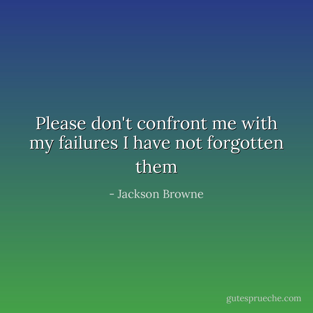 Please don't confront me with my failures<br />I have not forgotten them - Jackson Browne