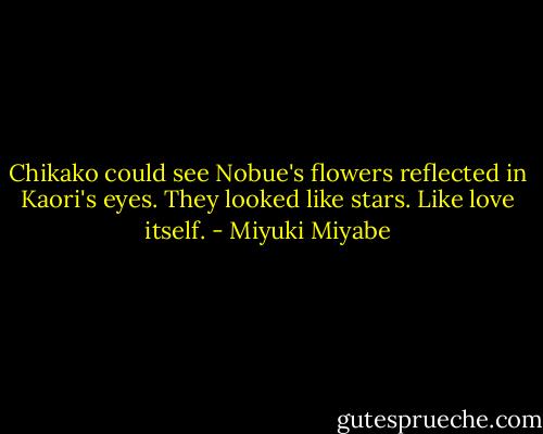 Chikako could see Nobue's flowers reflected in Kaori's eyes. They looked like stars. Like love itself. - Miyuki Miyabe