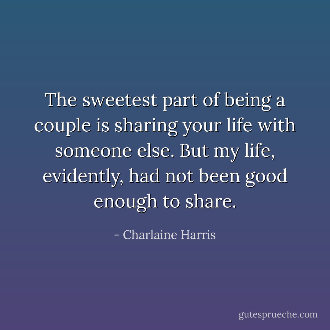 The sweetest part of being a couple is sharing your life with someone else.<br />But my life, evidently, had not been good enough to share. - Charlaine Harris