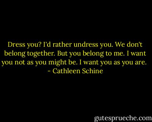Dress you? I'd rather undress you. We don't belong together. But you belong to me. I want you not as you might be. I want you as you are.  - Cathleen Schine