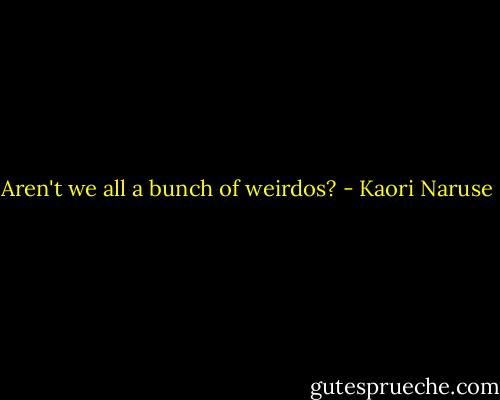 Aren't we all a bunch of weirdos? - Kaori Naruse