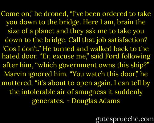 Come on,” he droned, “I’ve been ordered to take you down to the bridge. Here I am, brain the size of a planet and they ask me to take you down to the bridge. Call that job satisfaction? ’Cos I don’t.”<br />He turned and walked back to the hated door.<br />“Er, excuse me,” said Ford following after him, “which government owns this ship?”<br />Marvin ignored him.<br />“You watch this door,” he muttered, “it’s about to open again. I can tell by the intolerable air of smugness it suddenly generates. - Douglas Adams