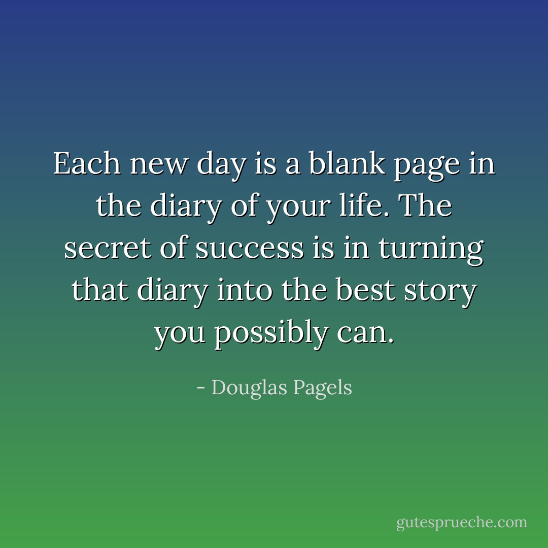 Each new day is a blank page in the diary of your life. The secret of success is in turning that diary into the best story you possibly can. - Douglas Pagels