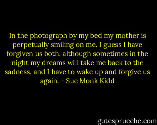 In the photograph by my bed my mother is perpetually smiling on me. I guess I have forgiven us both, although sometimes in the night my dreams will take me back to the sadness, and I have to wake up and forgive us again. - Sue Monk Kidd