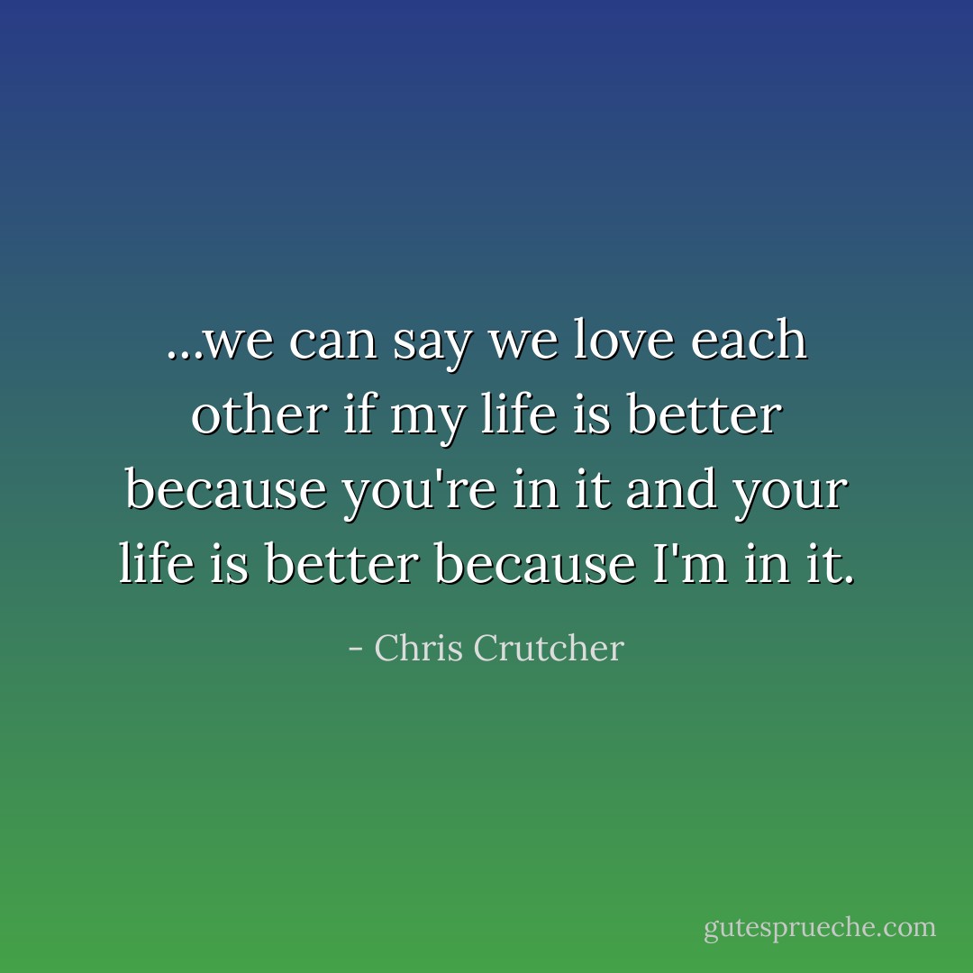 ...we can say we love each other if my life is better because you're in it and your life is better because I'm in it. - Chris Crutcher
