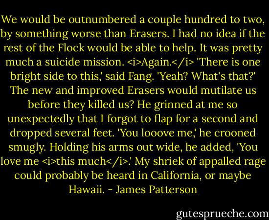 We would be outnumbered a couple hundred to two, by something worse than Erasers. I had no idea if the rest of the Flock would be able to help.<br />It was pretty much a suicide mission.<br /><i>Again.</i><br />'There is one bright side to this,' said Fang.<br />'Yeah? What's that?' The new and improved Erasers would mutilate us before they killed us?<br />He grinned at me so unexpectedly that I forgot to flap for a second and dropped several feet. 'You looove me,' he crooned smugly. Holding his arms out wide, he added, 'You love me <i>this much</i>.'<br />My shriek of appalled rage could probably be heard in California, or maybe Hawaii. - James Patterson