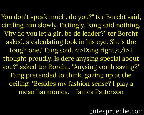 You don't speak much, do you?" ter Borcht said, circling him slowly.<br />Fittingly, Fang said nothing.<br />Vhy do you let a girl be de leader?" ter Borcht asked, a calculating look in his eye.<br />She's the tough one," Fang said.<br /><i>Dang right,</i> I thought proudly.<br />Is dere anysing special about you?" asked ter Borcht. "Anysing vorth saving?"<br />Fang pretended to think, gazing up at the ceiling. "Besides my fashion sense? I play a mean harmonica. - James Patterson