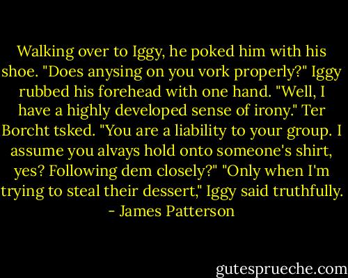 Walking over to Iggy, he poked him with his shoe. "Does anysing on you vork properly?"<br />Iggy rubbed his forehead with one hand. "Well, I have a highly developed sense of irony."<br />Ter Borcht tsked. "You are a liability to your group. I assume you alvays hold onto someone's shirt, yes? Following dem closely?"<br />"Only when I'm trying to steal their dessert," Iggy said truthfully. - James Patterson