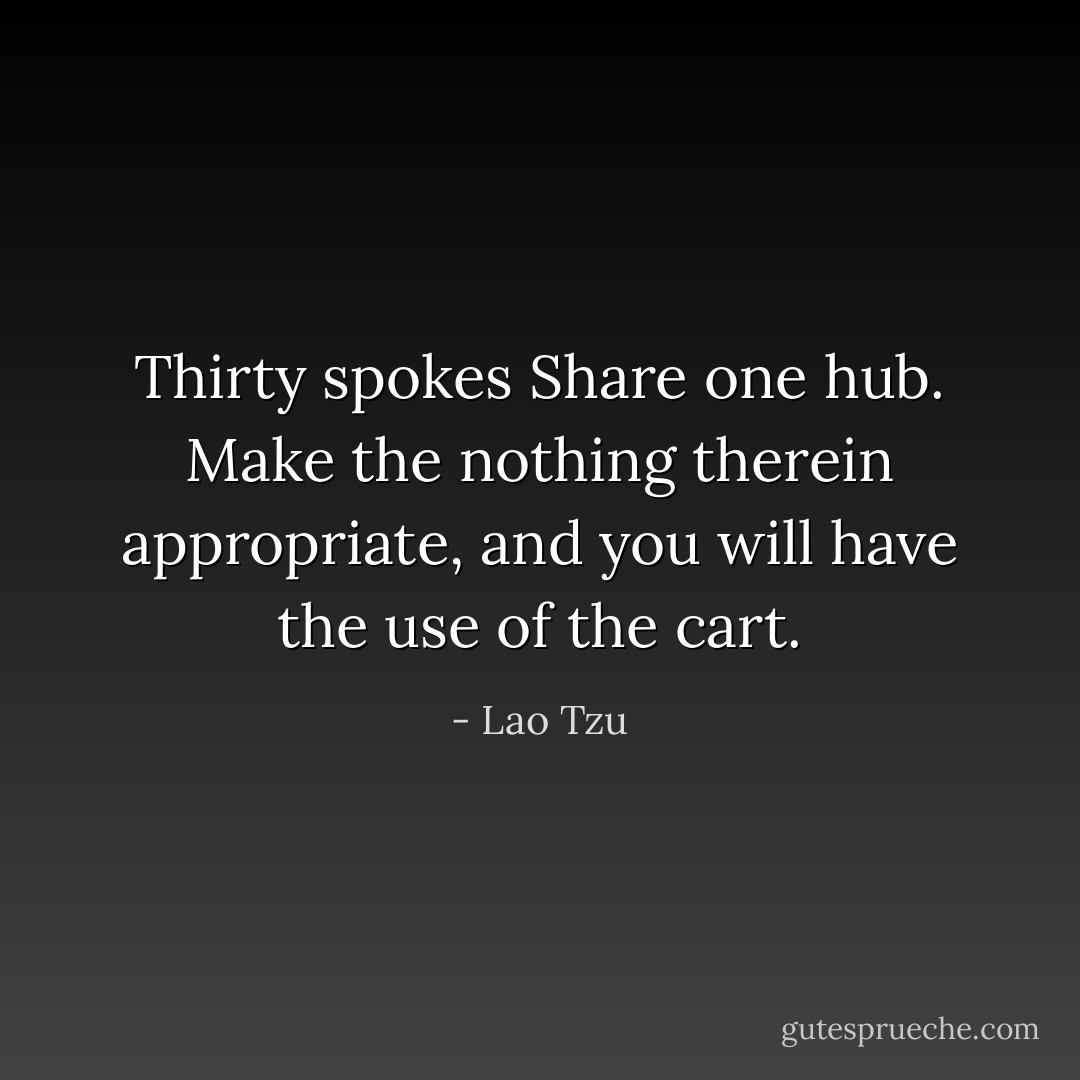Thirty spokes<br />Share one hub.<br />Make the nothing therein appropriate, and you will have the use of the cart. - Lao Tzu