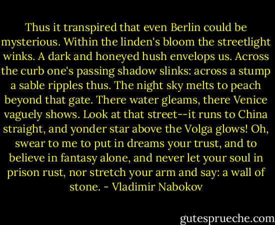 Thus it transpired that even Berlin could be mysterious. Within the linden's bloom the streetlight winks. A dark and honeyed hush envelops us. Across the curb one's passing shadow slinks: across a stump a sable ripples thus. The night sky melts to peach beyond that gate. There water gleams, there Venice vaguely shows. Look at that street--it runs to China straight, and yonder star above the Volga glows! Oh, swear to me to put in dreams your trust, and to believe in fantasy alone, and never let your soul in prison rust, nor stretch your arm and say: a wall of stone. - Vladimir Nabokov