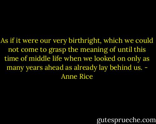 As if it were our very birthright, which we could not come to grasp the meaning of until this time of middle life when we looked on only as many years ahead as already lay behind us. - Anne Rice