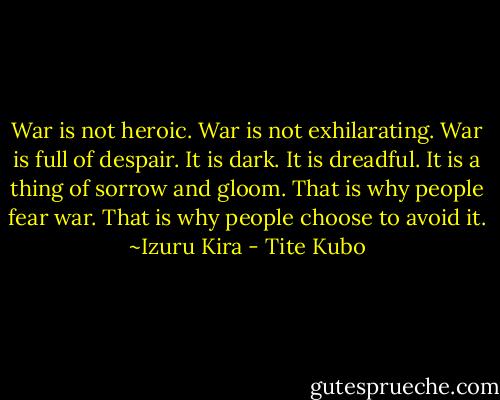 War is not heroic. War is not exhilarating. War is full of despair. It is dark. It is dreadful. It is a thing of sorrow and gloom. That is why people fear war. That is why people choose to avoid it.<br />~Izuru Kira - Tite Kubo
