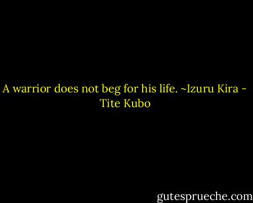 A warrior does not beg for his life. ~Izuru Kira - Tite Kubo