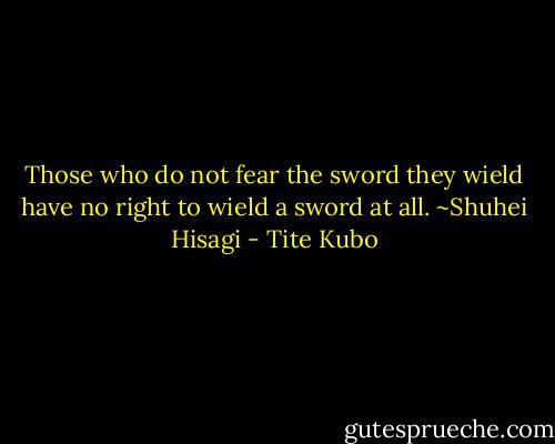 Those who do not fear the sword they wield have no right to wield a sword at all.<br />~Shuhei Hisagi - Tite Kubo