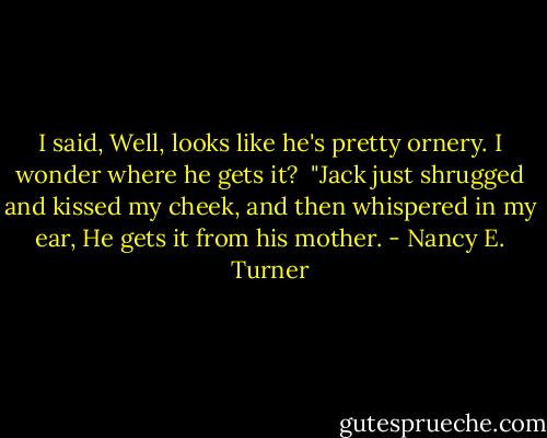 I said, Well, looks like he's pretty ornery. I wonder where he gets it?<br /><br />"Jack just shrugged and kissed my cheek, and then whispered in my ear, He gets it from his mother. - Nancy E. Turner