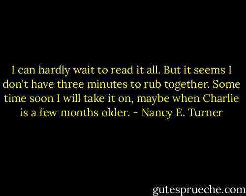 I can hardly wait to read it all. But it seems I don't have three minutes to rub together. Some time soon I will take it on, maybe when Charlie is a few months older. - Nancy E. Turner