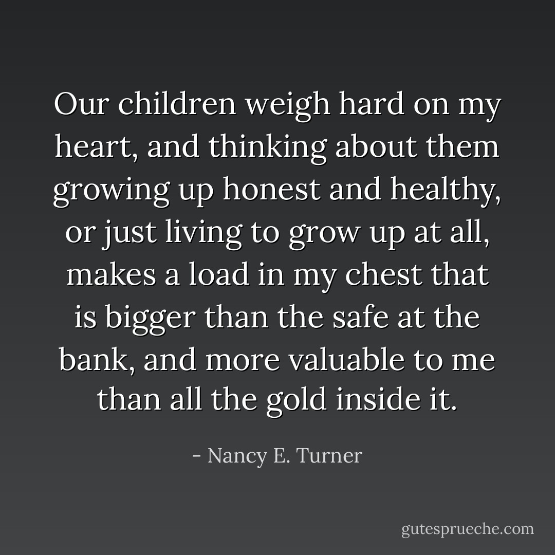 Our children weigh hard on my heart, and thinking about them growing up honest and healthy, or just living to grow up at all, makes a load in my chest that is bigger than the safe at the bank, and more valuable to me than all the gold inside it. - Nancy E. Turner