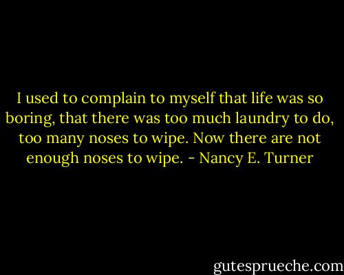 I used to complain to myself that life was so boring, that there was too much laundry to do, too many noses to wipe. Now there are not enough noses to wipe. - Nancy E. Turner