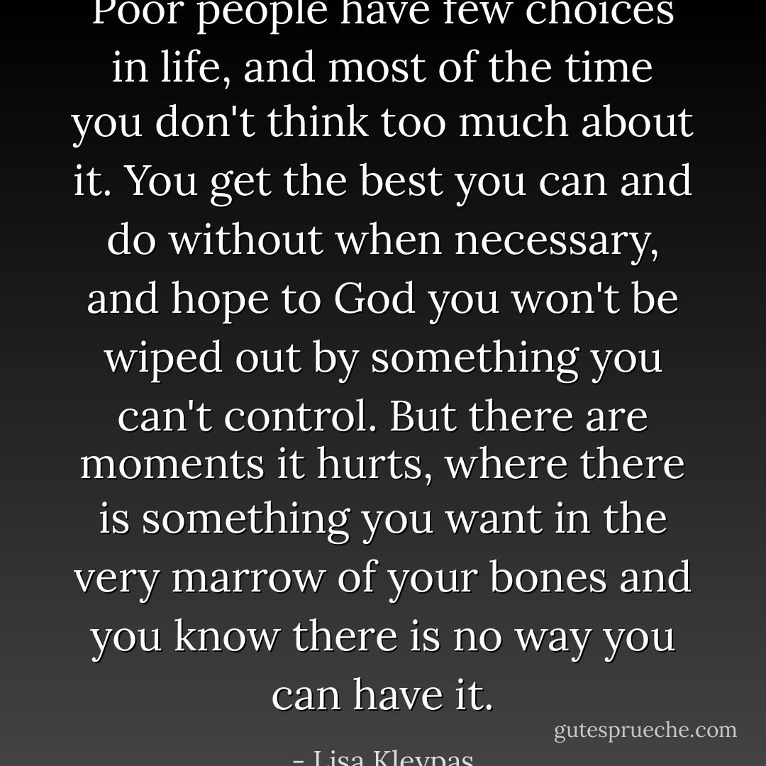 Poor people have few choices in life, and most of the time you don't think too much about it. You get the best you can and do without when necessary, and hope to God you won't be wiped out by something you can't control. But there are moments it hurts, where there is something you want in the very marrow of your bones and you know there is no way you can have it. - Lisa Kleypas