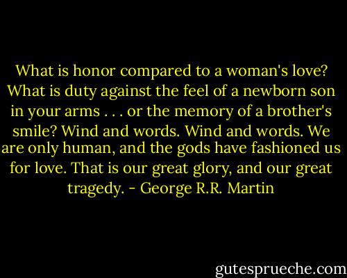 What is honor compared to a woman's love? What is duty against the feel of a newborn son in your arms . . . or the memory of a brother's smile? Wind and words. Wind and words. We are only human, and the gods have fashioned us for love. That is our great glory, and our great tragedy. - George R.R. Martin