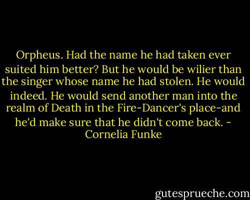 Orpheus. Had the name he had taken ever suited him better? But he would be wilier than the singer whose name he had stolen. He would indeed. He would send another man into the realm of Death in the Fire-Dancer's place-and he'd make sure that he didn't come back. - Cornelia Funke