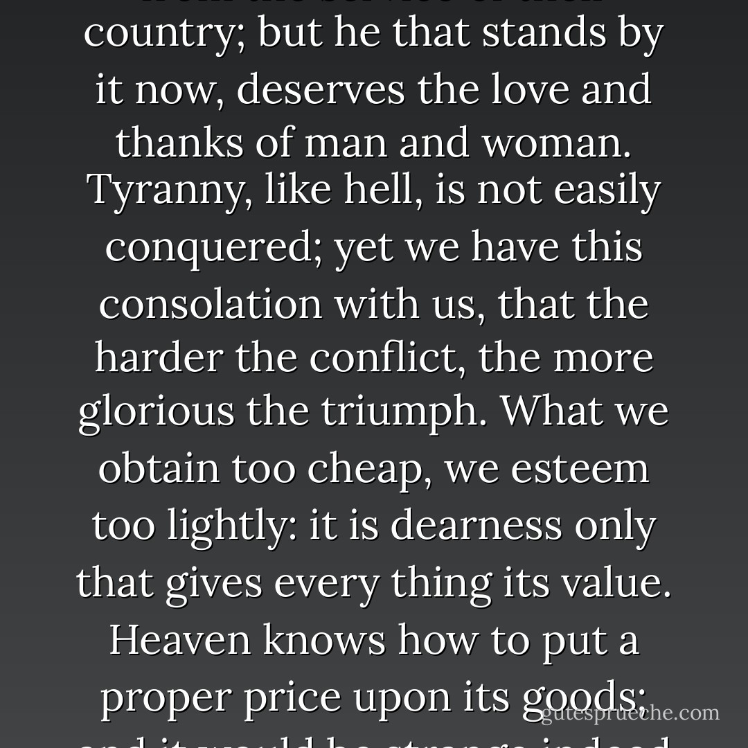 THESE are the times that try men's souls. The summer soldier and the sunshine patriot will, in this crisis, shrink from the service of their country; but he that stands by it now, deserves the love and thanks of man and woman. Tyranny, like hell, is not easily conquered; yet we have this consolation with us, that the harder the conflict, the more glorious the triumph. What we obtain too cheap, we esteem too lightly: it is dearness only that gives every thing its value. Heaven knows how to put a proper price upon its goods; and it would be strange indeed if so celestial an article as FREEDOM should not be highly rated - Thomas Paine