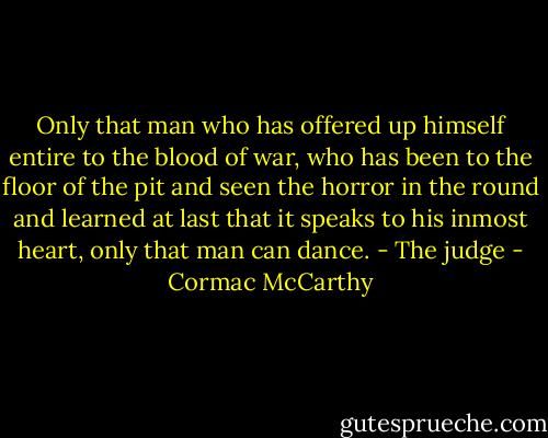Only that man who has offered up himself entire to the blood of war, who has been to the floor of the pit and seen the horror in the round and learned at last that it speaks to his inmost heart, only that man can dance. - The judge - Cormac McCarthy