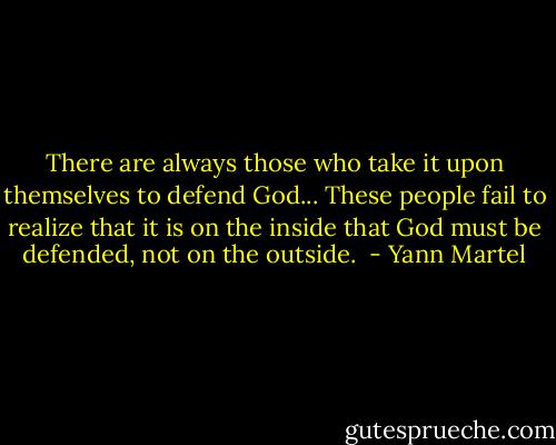 There are always those who take it upon themselves to defend God... These people fail to realize that it is on the inside that God must be defended, not on the outside.  - Yann Martel