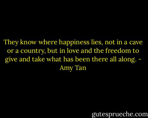 They know where happiness lies, not in a cave or a country, but in love and the freedom to give and take what has been there all along. - Amy Tan