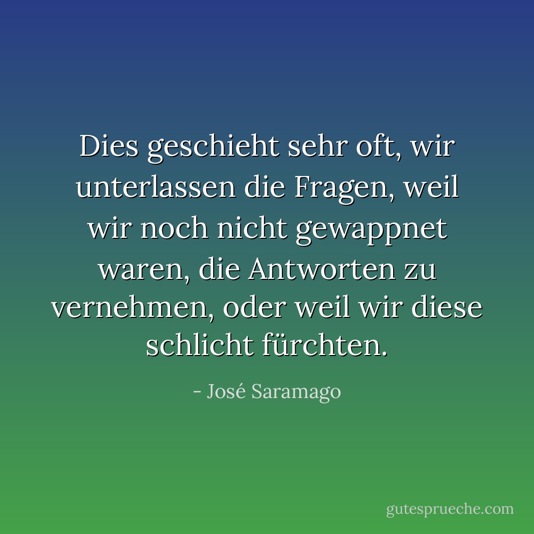 Dies geschieht sehr oft, wir unterlassen die Fragen, weil wir noch nicht gewappnet waren, die Antworten zu vernehmen, oder weil wir diese schlicht fürchten. - José Saramago