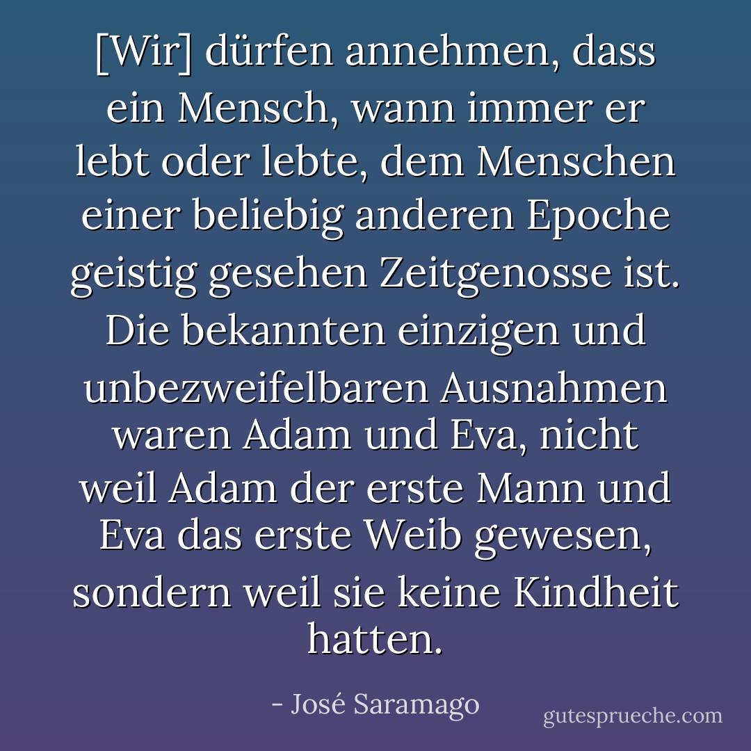 [Wir] dürfen annehmen, dass ein Mensch, wann immer er lebt oder lebte, dem Menschen einer beliebig anderen Epoche geistig gesehen Zeitgenosse ist. Die bekannten einzigen und unbezweifelbaren Ausnahmen waren Adam und Eva, nicht weil Adam der erste Mann und Eva das erste Weib gewesen, sondern weil sie keine Kindheit hatten. - José Saramago