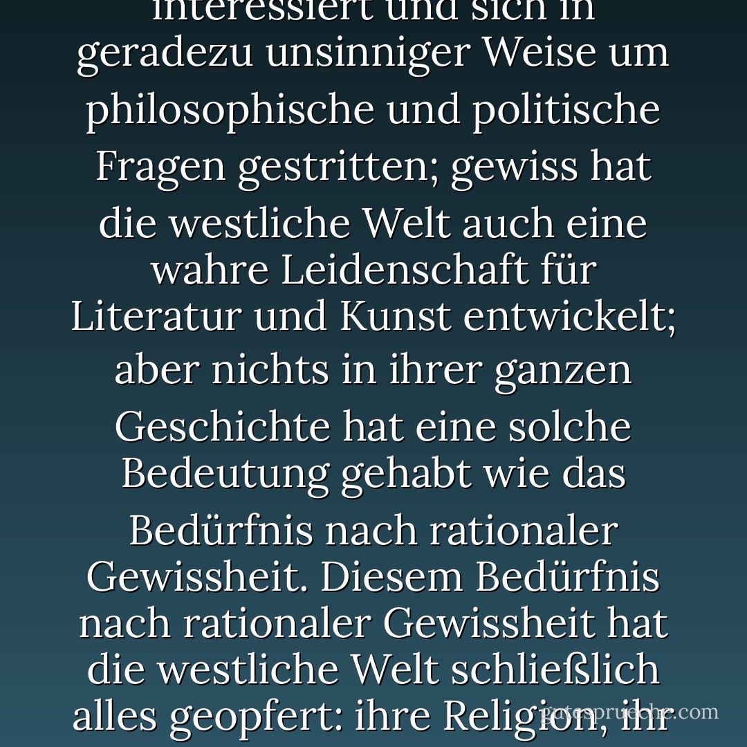 Gewiss hat sich die westliche Welt über alle Maßen für Philosophie und Politik interessiert und sich in geradezu unsinniger Weise um philosophische und politische Fragen gestritten; gewiss hat die westliche Welt auch eine wahre Leidenschaft für Literatur und Kunst entwickelt; aber nichts in ihrer ganzen Geschichte hat eine solche Bedeutung gehabt wie das Bedürfnis nach rationaler Gewissheit. Diesem Bedürfnis nach rationaler Gewissheit hat die westliche Welt schließlich alles geopfert: ihre Religion, ihr Glück, ihre Hoffnungen und letztlich ihr Leben. - Michel Houellebecq