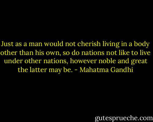 Just as a man would not cherish living in a body other than his own, so do nations not like to live under other nations, however noble and great the latter may be. - Mahatma Gandhi