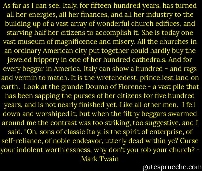 As far as I can see, Italy, for fifteen hundred years, has turned all her energies, all her finances, and all her industry to the building up of a vast array of wonderful church edifices, and starving half her citizens to accomplish it. She is today one vast museum of magnificence and misery. All the churches in an ordinary American city put together could hardly buy the jeweled frippery in one of her hundred cathedrals. And for every beggar in America, Italy can show a hundred - and rags and vermin to match. It is the wretchedest, princeliest land on earth.<br /> Look at the grande Doumo of Florence - a vast pile that has been sapping the purses of her citizens for five hundred years, and is not nearly finished yet. Like all other men, <br />I fell down and worshiped it, but when the filthy beggars swarmed around me the contrast was too striking, too suggestive, and I said. "Oh, sons of classic Italy, is the spirit of enterprise, of self-reliance, of noble endeavor, utterly dead within ye? Curse your indolent worthlessness, why don't you rob your church? - Mark Twain