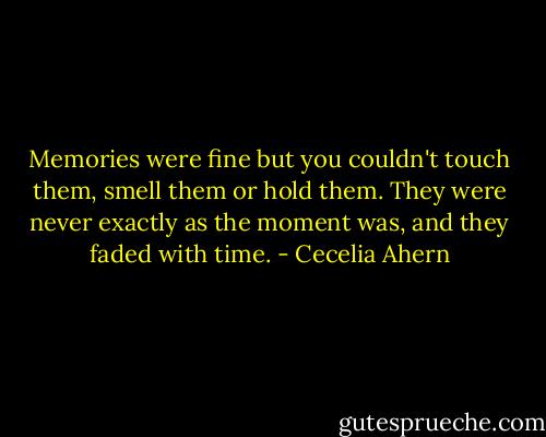 Memories were fine but you couldn't touch them, smell them or hold them. They were never exactly as the moment was, and they faded with time. - Cecelia Ahern
