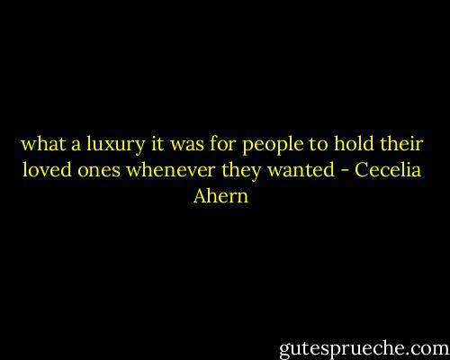 what a luxury it was for people to hold their loved ones whenever they wanted - Cecelia Ahern