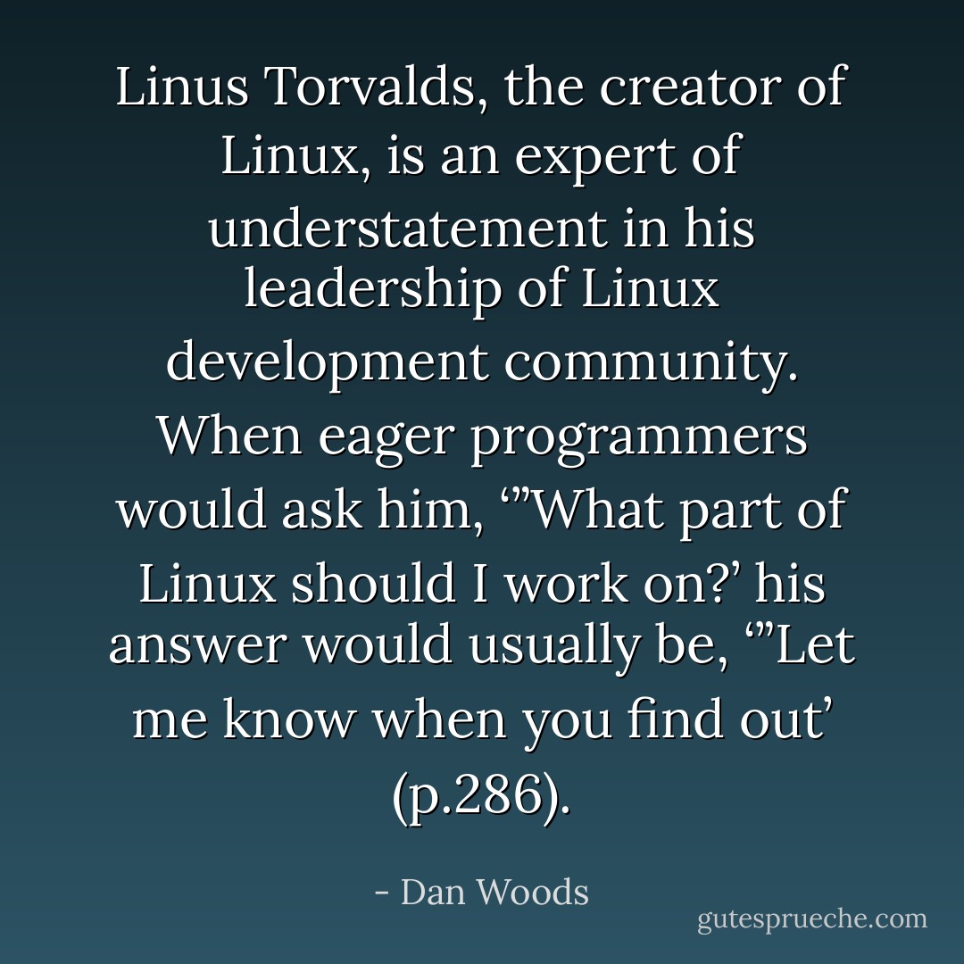 Linus Torvalds, the creator of Linux, is an expert of understatement in his leadership of Linux development community. When eager programmers would ask him, ‘”What part of Linux should I work on?’ his answer would usually be, ‘”Let me know when you find out’ (p.286). - Dan Woods