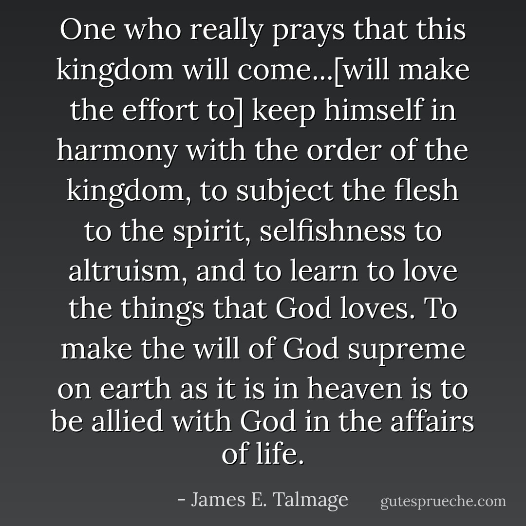 One who really prays that this kingdom will come...[will make the effort to] keep himself in harmony with the order of the kingdom, to subject the flesh to the spirit, selfishness to altruism, and to learn to love the things that God loves. To make the will of God supreme on earth as it is in heaven is to be allied with God in the affairs of life. - James E. Talmage