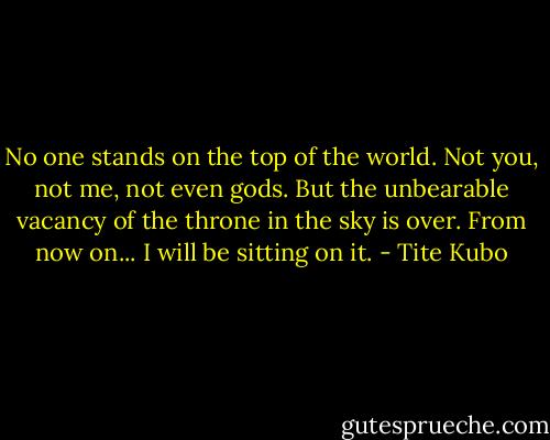 No one stands on the top of the world. Not you, not me, not even gods. But the unbearable vacancy of the throne in the sky is over. From now on... I will be sitting on it. - Tite Kubo