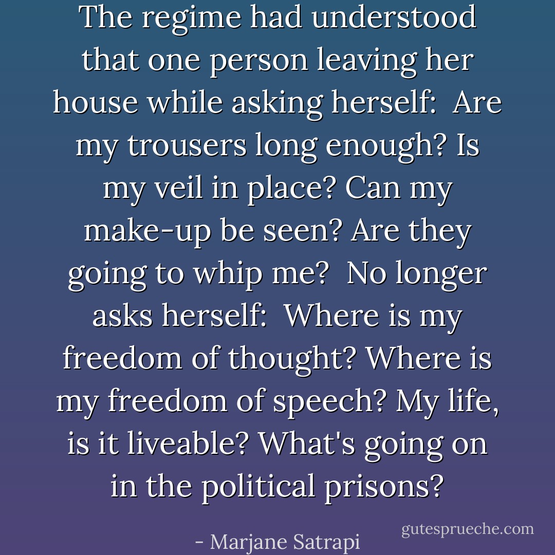 The regime had understood that one person leaving her house while asking herself: <br />Are my trousers long enough?<br />Is my veil in place?<br />Can my make-up be seen?<br />Are they going to whip me?<br /><br />No longer asks herself: <br />Where is my freedom of thought?<br />Where is my freedom of speech?<br />My life, is it liveable?<br />What's going on in the political prisons? - Marjane Satrapi