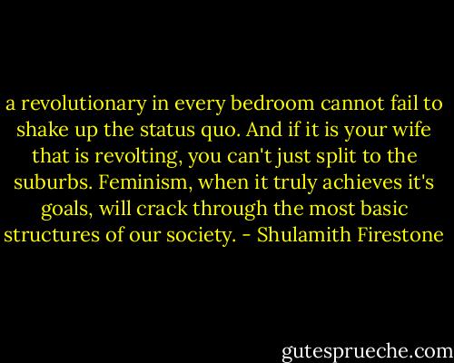 a revolutionary in every bedroom cannot fail to shake up the status quo. And if it is your wife that is revolting, you can't just split to the suburbs. Feminism, when it truly achieves it's goals, will crack through the most basic structures of our society. - Shulamith Firestone