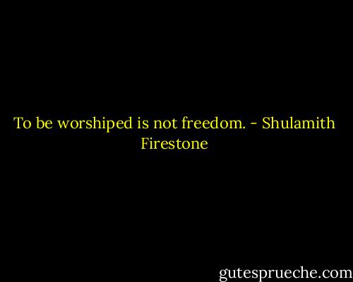 To be worshiped is not freedom. - Shulamith Firestone