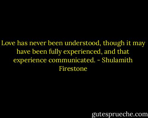 Love has never been understood, though it may have been fully experienced, and that experience communicated. - Shulamith Firestone