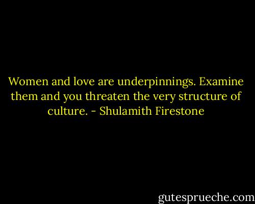 Women and love are underpinnings. Examine them and you threaten the very structure of culture. - Shulamith Firestone
