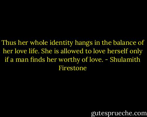 Thus her whole identity hangs in the balance of her love life. She is allowed to love herself only if a man finds her worthy of love. - Shulamith Firestone
