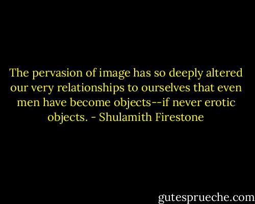 The pervasion of image has so deeply altered our very relationships to ourselves that even men have become objects--if never erotic objects. - Shulamith Firestone