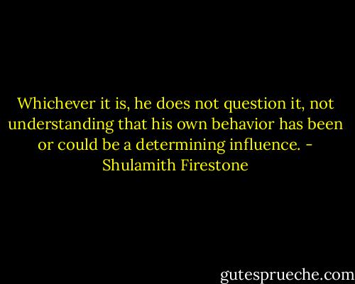 Whichever it is, he does not question it, not understanding that his own behavior has been or could be a determining influence. - Shulamith Firestone